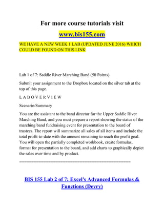 For more course tutorials visit
www.bis155.com
WE HAVE A NEW WEEK 1 LAB (UPDATED JUNE 2016) WHICH
COULD BE FOUND ON THIS LINK
Lab 1 of 7: Saddle River Marching Band (50 Points)
Submit your assignment to the Dropbox located on the silver tab at the
top of this page.
L A B O V E R V I E W
Scenario/Summary
You are the assistant to the band director for the Upper Saddle River
Marching Band, and you must prepare a report showing the status of the
marching band fundraising event for presentation to the board of
trustees. The report will summarize all sales of all items and include the
total profit-to-date with the amount remaining to reach the profit goal.
You will open the partially completed workbook, create formulas,
format for presentation to the board, and add charts to graphically depict
the sales over time and by product.
==============================================
BIS 155 Lab 2 of 7: Excel's Advanced Formulas &
Functions (Devry)
 