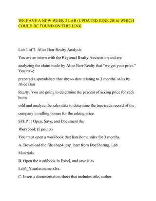 WE HAVE A NEW WEEK 3 LAB (UPDATED JUNE 2016) WHICH
COULD BE FOUND ON THIS LINK
Lab 3 of 7: Alice Barr Realty Analysis
You are an intern with the Regional Realty Association and are
analyzing the claim made by Alice Barr Realty that "we get your price."
You have
prepared a spreadsheet that shows data relating to 3 months' sales by
Alice Barr
Realty. You are going to determine the percent of asking price for each
home
sold and analyze the sales data to determine the true track record of the
company in selling homes for the asking price.
STEP 1: Open, Save, and Document the
Workbook (5 points)
You must open a workbook that lists home sales for 3 months.
A. Download the file chap4_cap_barr from DocSharing, Lab
Materials.
B. Open the workbook in Excel, and save it as
Lab3_Yourlastname.xlsx.
C. Insert a documentation sheet that includes title, author,
 