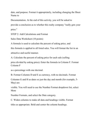 date, and purpose. Format it appropriately, including changing the Sheet
Name to
Documentation. At the end of this activity, you will be asked to
provide a conclusion as to whether this realty company "really gets your
price."
STEP 2: Add Calculations and Format
Sales Data Worksheet (10 points)
A formula is used to calculate the percent of asking price, and
this formula is applied to all listed sales. You will format the list in an
attractive and useful manner.
A. Calculate the percent of asking price for each sale (selling
price divided by asking price). Enter the formula in Column F. Format
Column F
as a percentage with one decimal.
B. Format Columns D and E as currency, with no decimals. Format
Columns G and H as dates so just the day and month (for example, 5-
May) are
visible. You will need to use the Number Format dropdown list, select
More
Number Formats, and select the Date category.
C. Widen columns to make all data and headings visible. Format
titles as appropriate. Bold and center the column headings.
 
