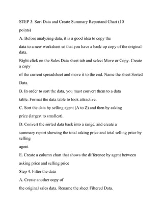 STEP 3: Sort Data and Create Summary Reportand Chart (10
points)
A. Before analyzing data, it is a good idea to copy the
data to a new worksheet so that you have a back-up copy of the original
data.
Right click on the Sales Data sheet tab and select Move or Copy. Create
a copy
of the current spreadsheet and move it to the end. Name the sheet Sorted
Data.
B. In order to sort the data, you must convert them to a data
table. Format the data table to look attractive.
C. Sort the data by selling agent (A to Z) and then by asking
price (largest to smallest).
D. Convert the sorted data back into a range, and create a
summary report showing the total asking price and total selling price by
selling
agent
E. Create a column chart that shows the difference by agent between
asking price and selling price
Step 4. Filter the data
A. Create another copy of
the original sales data. Rename the sheet Filtered Data.
 