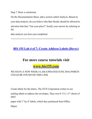 Step 7. Draw a conclusion
On the Documentation Sheet, add a section called Analysis. Based on
your data analysis, do you believe that Barr Realty should be allowed to
advertise that they "Get your price?" Justify your answer by referring to
the
data analysis you have just completed.
==============================================
BIS 155 Lab 4 of 7: Create Address Labels (Devry)
For more course tutorials visit
www.bis155.com
WE HAVE A NEW WEEK 4 LAB (UPDATED JUNE 2016) WHICH
COULD BE FOUND ON THIS LINK
Create labels for the letters. The XYZ Corporation wishes to use
mailing labels to address the envelopes. They own 8 1/2 x 11" sheets of
label
paper with 1" by 4" labels, which they purchased from Office
Depot.
 