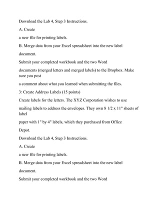 Download the Lab 4, Step 3 Instructions.
A. Create
a new file for printing labels.
B. Merge data from your Excel spreadsheet into the new label
document.
Submit your completed workbook and the two Word
documents (merged letters and merged labels) to the Dropbox. Make
sure you post
a comment about what you learned when submitting the files.
3: Create Address Labels (15 points)
Create labels for the letters. The XYZ Corporation wishes to use
mailing labels to address the envelopes. They own 8 1/2 x 11" sheets of
label
paper with 1" by 4" labels, which they purchased from Office
Depot.
Download the Lab 4, Step 3 Instructions.
A. Create
a new file for printing labels.
B. Merge data from your Excel spreadsheet into the new label
document.
Submit your completed workbook and the two Word
 