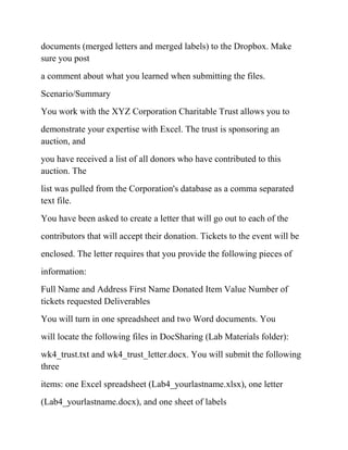 documents (merged letters and merged labels) to the Dropbox. Make
sure you post
a comment about what you learned when submitting the files.
Scenario/Summary
You work with the XYZ Corporation Charitable Trust allows you to
demonstrate your expertise with Excel. The trust is sponsoring an
auction, and
you have received a list of all donors who have contributed to this
auction. The
list was pulled from the Corporation's database as a comma separated
text file.
You have been asked to create a letter that will go out to each of the
contributors that will accept their donation. Tickets to the event will be
enclosed. The letter requires that you provide the following pieces of
information:
Full Name and Address First Name Donated Item Value Number of
tickets requested Deliverables
You will turn in one spreadsheet and two Word documents. You
will locate the following files in DocSharing (Lab Materials folder):
wk4_trust.txt and wk4_trust_letter.docx. You will submit the following
three
items: one Excel spreadsheet (Lab4_yourlastname.xlsx), one letter
(Lab4_yourlastname.docx), and one sheet of labels
 