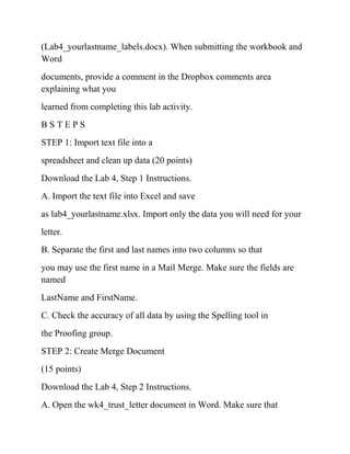(Lab4_yourlastname_labels.docx). When submitting the workbook and
Word
documents, provide a comment in the Dropbox comments area
explaining what you
learned from completing this lab activity.
B S T E P S
STEP 1: Import text file into a
spreadsheet and clean up data (20 points)
Download the Lab 4, Step 1 Instructions.
A. Import the text file into Excel and save
as lab4_yourlastname.xlsx. Import only the data you will need for your
letter.
B. Separate the first and last names into two columns so that
you may use the first name in a Mail Merge. Make sure the fields are
named
LastName and FirstName.
C. Check the accuracy of all data by using the Spelling tool in
the Proofing group.
STEP 2: Create Merge Document
(15 points)
Download the Lab 4, Step 2 Instructions.
A. Open the wk4_trust_letter document in Word. Make sure that
 