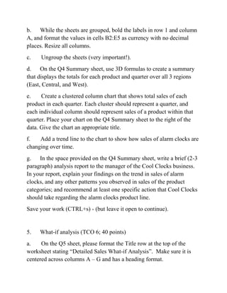 b. While the sheets are grouped, bold the labels in row 1 and column
A, and format the values in cells B2:E5 as currency with no decimal
places. Resize all columns.
c. Ungroup the sheets (very important!).
d. On the Q4 Summary sheet, use 3D formulas to create a summary
that displays the totals for each product and quarter over all 3 regions
(East, Central, and West).
e. Create a clustered column chart that shows total sales of each
product in each quarter. Each cluster should represent a quarter, and
each individual column should represent sales of a product within that
quarter. Place your chart on the Q4 Summary sheet to the right of the
data. Give the chart an appropriate title.
f. Add a trend line to the chart to show how sales of alarm clocks are
changing over time.
g. In the space provided on the Q4 Summary sheet, write a brief (2-3
paragraph) analysis report to the manager of the Cool Clocks business.
In your report, explain your findings on the trend in sales of alarm
clocks, and any other patterns you observed in sales of the product
categories; and recommend at least one specific action that Cool Clocks
should take regarding the alarm clocks product line.
Save your work (CTRL+s) - (but leave it open to continue).
5. What-if analysis (TCO 6; 40 points)
a. On the Q5 sheet, please format the Title row at the top of the
worksheet stating ―Detailed Sales What-if Analysis‖. Make sure it is
centered across columns A – G and has a heading format.
 