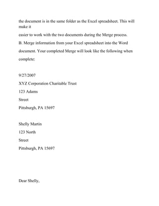 the document is in the same folder as the Excel spreadsheet. This will
make it
easier to work with the two documents during the Merge process.
B. Merge information from your Excel spreadsheet into the Word
document. Your completed Merge will look like the following when
complete:
9/27/2007
XYZ Corporation Charitable Trust
123 Adams
Street
Pittsburgh, PA 15697
Shelly Martin
123 North
Street
Pittsburgh, PA 15697
Dear Shelly,
 