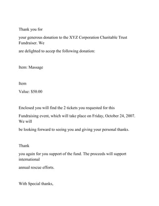 Thank you for
your generous donation to the XYZ Corporation Charitable Trust
Fundraiser. We
are delighted to accep the following donation:
Item: Massage
Item
Value: $50.00
Enclosed you will find the 2 tickets you requested for this
Fundraising event, which will take place on Friday, October 24, 2007.
We will
be looking forward to seeing you and giving your personal thanks.
Thank
you again for you support of the fund. The proceeds will support
international
annual rescue efforts.
With Special thanks,
 