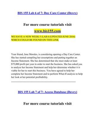 BIS 155 Lab 6 of 7: Day Care Center (Devry)
For more course tutorials visit
www.bis155.com
WE HAVE A NEW WEEK 5 iLAB 6 (UPDATED JUNE 2016)
WHICH COULD BE FOUND ON THIS LINK
Your friend, Jane Morales, is considering opening a Day Care Center.
She has started compiling her assumptions and putting together an
Income Statement. She has determined that she must make at least
$75,000 profit per year in order to start the business. She has asked you
to analyze her Income Statement and help her determine whether it is
viable for her to start this business. You have agreed to help her
complete her Income Statement and to perform What-If analysis to help
her look at her potential profitability.
==============================================
BIS 155 Lab 7 of 7: Access Database (Devry)
For more course tutorials visit
 