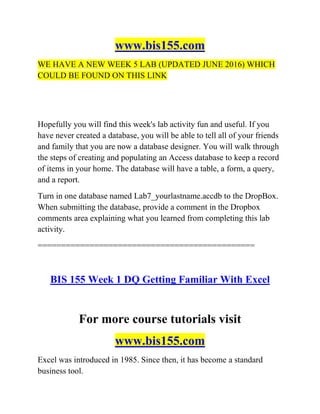 www.bis155.com
WE HAVE A NEW WEEK 5 LAB (UPDATED JUNE 2016) WHICH
COULD BE FOUND ON THIS LINK
Hopefully you will find this week's lab activity fun and useful. If you
have never created a database, you will be able to tell all of your friends
and family that you are now a database designer. You will walk through
the steps of creating and populating an Access database to keep a record
of items in your home. The database will have a table, a form, a query,
and a report.
Turn in one database named Lab7_yourlastname.accdb to the DropBox.
When submitting the database, provide a comment in the Dropbox
comments area explaining what you learned from completing this lab
activity.
==============================================
BIS 155 Week 1 DQ Getting Familiar With Excel
For more course tutorials visit
www.bis155.com
Excel was introduced in 1985. Since then, it has become a standard
business tool.
 