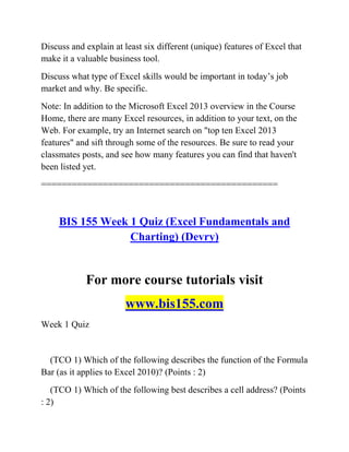 Discuss and explain at least six different (unique) features of Excel that
make it a valuable business tool.
Discuss what type of Excel skills would be important in today‘s job
market and why. Be specific.
Note: In addition to the Microsoft Excel 2013 overview in the Course
Home, there are many Excel resources, in addition to your text, on the
Web. For example, try an Internet search on "top ten Excel 2013
features" and sift through some of the resources. Be sure to read your
classmates posts, and see how many features you can find that haven't
been listed yet.
==============================================
BIS 155 Week 1 Quiz (Excel Fundamentals and
Charting) (Devry)
For more course tutorials visit
www.bis155.com
Week 1 Quiz
(TCO 1) Which of the following describes the function of the Formula
Bar (as it applies to Excel 2010)? (Points : 2)
(TCO 1) Which of the following best describes a cell address? (Points
: 2)
 