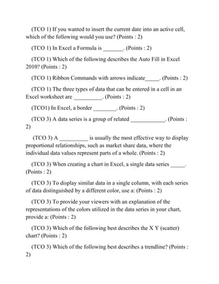 (TCO 1) If you wanted to insert the current date into an active cell,
which of the following would you use? (Points : 2)
(TCO 1) In Excel a Formula is _______. (Points : 2)
(TCO 1) Which of the following describes the Auto Fill in Excel
2010? (Points : 2)
(TCO 1) Ribbon Commands with arrows indicate_____. (Points : 2)
(TCO 1) The three types of data that can be entered in a cell in an
Excel worksheet are __________. (Points : 2)
(TCO1) In Excel, a border ________. (Points : 2)
(TCO 3) A data series is a group of related ____________. (Points :
2)
(TCO 3) A __________ is usually the most effective way to display
proportional relationships, such as market share data, where the
individual data values represent parts of a whole. (Points : 2)
(TCO 3) When creating a chart in Excel, a single data series _____.
(Points : 2)
(TCO 3) To display similar data in a single column, with each series
of data distinguished by a different color, use a: (Points : 2)
(TCO 3) To provide your viewers with an explanation of the
representations of the colors utilized in the data series in your chart,
provide a: (Points : 2)
(TCO 3) Which of the following best describes the X Y (scatter)
chart? (Points : 2)
(TCO 3) Which of the following best describes a trendline? (Points :
2)
 