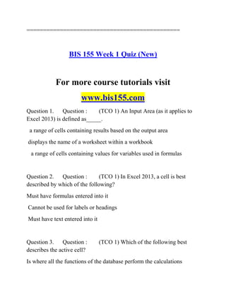 ==============================================
BIS 155 Week 1 Quiz (New)
For more course tutorials visit
www.bis155.com
Question 1. Question : (TCO 1) An Input Area (as it applies to
Excel 2013) is defined as_____.
a range of cells containing results based on the output area
displays the name of a worksheet within a workbook
a range of cells containing values for variables used in formulas
Question 2. Question : (TCO 1) In Excel 2013, a cell is best
described by which of the following?
Must have formulas entered into it
Cannot be used for labels or headings
Must have text entered into it
Question 3. Question : (TCO 1) Which of the following best
describes the active cell?
Is where all the functions of the database perform the calculations
 