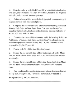 b. Enter formulas in cells B6, B7, and B8 to calculate the total sales,
total cost, and net income for a new product line, based on the projected
unit sales, unit price and unit cost provided.
c. Adjust column widths as needed and format all values except unit
sales as currency with no decimal places.
d. Complete the one-variable data table under the heading ―Effect of
Varying Unit Sales on Total Sales, Total Cost, and Net Income‖ to
calculate the total sales, total cost and net income for projected sales of
80, 90, 100, 110, and 120 units.
e. Complete the two-variable data table under the heading ―Effect on
Net Income of Varying Unit Sales and Unit Price‖ to calculate the net
income for projected sales of 80, 90, 100, 110, and 120 units at unit
prices of $4, $5, $6, $7, and $8.
f. Format cells A3 – B8 with a thick box border.
g. Format the one-variable data table with themed cell style. Make
sure the Initial values, Total Sales, Total Cost and Net Income have an
accent color.
h. Format the two-variable data table with a themed cell style. Make
sure the initial values for the horizontal and vertical have an accent
color.
i. Add conditional formatting to the one-variable data table. Format
the top 10% with green fill. Format the bottom 10% with red fill.
Save your work (CTRL+s) and close.
==============================================
 