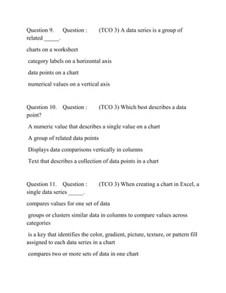 Question 9. Question : (TCO 3) A data series is a group of
related _____.
charts on a worksheet
category labels on a horizontal axis
data points on a chart
numerical values on a vertical axis
Question 10. Question : (TCO 3) Which best describes a data
point?
A numeric value that describes a single value on a chart
A group of related data points
Displays data comparisons vertically in columns
Text that describes a collection of data points in a chart
Question 11. Question : (TCO 3) When creating a chart in Excel, a
single data series _____.
compares values for one set of data
groups or clusters similar data in columns to compare values across
categories
is a key that identifies the color, gradient, picture, texture, or pattern fill
assigned to each data series in a chart
compares two or more sets of data in one chart
 
