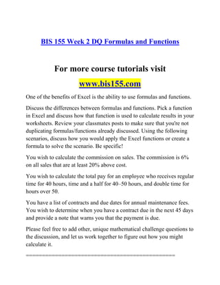 BIS 155 Week 2 DQ Formulas and Functions
For more course tutorials visit
www.bis155.com
One of the benefits of Excel is the ability to use formulas and functions.
Discuss the differences between formulas and functions. Pick a function
in Excel and discuss how that function is used to calculate results in your
worksheets. Review your classmates posts to make sure that you're not
duplicating formulas/functions already discussed. Using the following
scenarios, discuss how you would apply the Excel functions or create a
formula to solve the scenario. Be specific!
You wish to calculate the commission on sales. The commission is 6%
on all sales that are at least 20% above cost.
You wish to calculate the total pay for an employee who receives regular
time for 40 hours, time and a half for 40–50 hours, and double time for
hours over 50.
You have a list of contracts and due dates for annual maintenance fees.
You wish to determine when you have a contract due in the next 45 days
and provide a note that warns you that the payment is due.
Please feel free to add other, unique mathematical challenge questions to
the discussion, and let us work together to figure out how you might
calculate it.
==============================================
 