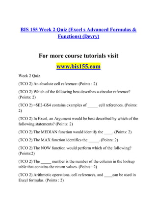 BIS 155 Week 2 Quiz (Excel s Advanced Formulas &
Functions) (Devry)
For more course tutorials visit
www.bis155.com
Week 2 Quiz
(TCO 2) An absolute cell reference: (Points : 2)
(TCO 2) Which of the following best describes a circular reference?
(Points: 2)
(TCO 2) =$E2-G$4 contains examples of _____ cell references. (Points:
2)
(TCO 2) In Excel, an Argument would be best described by which of the
following statements? (Points: 2)
(TCO 2) The MEDIAN function would identify the ____. (Points: 2)
(TCO 2) The MAX function identifies the _____. (Points: 2)
(TCO 2) The NOW function would perform which of the following?
(Points:2)
(TCO 2) The _____ number is the number of the column in the lookup
table that contains the return values. (Points : 2)
(TCO 2) Arithmetic operations, cell references, and ____can be used in
Excel formulas. (Points : 2)
 