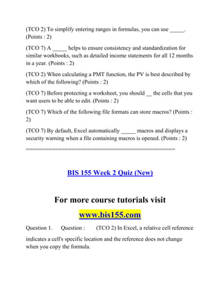 (TCO 2) To simplify entering ranges in formulas, you can use _____.
(Points : 2)
(TCO 7) A _____ helps to ensure consistency and standardization for
similar workbooks, such as detailed income statements for all 12 months
in a year. (Points : 2)
(TCO 2) When calculating a PMT function, the PV is best described by
which of the following? (Points : 2)
(TCO 7) Before protecting a worksheet, you should __ the cells that you
want users to be able to edit. (Points : 2)
(TCO 7) Which of the following file formats can store macros? (Points :
2)
(TCO 7) By default, Excel automatically _____ macros and displays a
security warning when a file containing macros is opened. (Points : 2)
==============================================
BIS 155 Week 2 Quiz (New)
For more course tutorials visit
www.bis155.com
Question 1. Question : (TCO 2) In Excel, a relative cell reference
indicates a cell's specific location and the reference does not change
when you copy the formula.
 