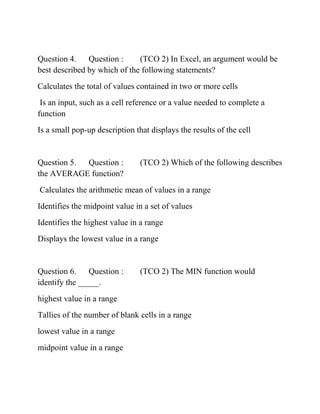 Question 4. Question : (TCO 2) In Excel, an argument would be
best described by which of the following statements?
Calculates the total of values contained in two or more cells
Is an input, such as a cell reference or a value needed to complete a
function
Is a small pop-up description that displays the results of the cell
Question 5. Question : (TCO 2) Which of the following describes
the AVERAGE function?
Calculates the arithmetic mean of values in a range
Identifies the midpoint value in a set of values
Identifies the highest value in a range
Displays the lowest value in a range
Question 6. Question : (TCO 2) The MIN function would
identify the _____.
highest value in a range
Tallies of the number of blank cells in a range
lowest value in a range
midpoint value in a range
 