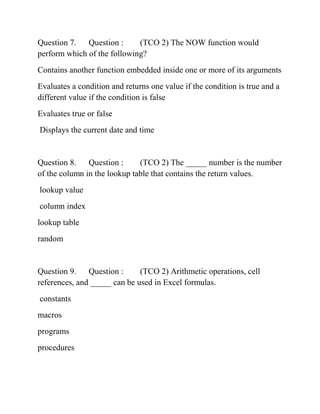 Question 7. Question : (TCO 2) The NOW function would
perform which of the following?
Contains another function embedded inside one or more of its arguments
Evaluates a condition and returns one value if the condition is true and a
different value if the condition is false
Evaluates true or false
Displays the current date and time
Question 8. Question : (TCO 2) The _____ number is the number
of the column in the lookup table that contains the return values.
lookup value
column index
lookup table
random
Question 9. Question : (TCO 2) Arithmetic operations, cell
references, and _____ can be used in Excel formulas.
constants
macros
programs
procedures
 