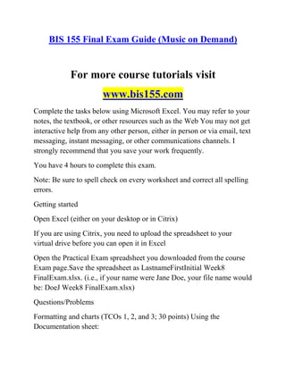 BIS 155 Final Exam Guide (Music on Demand)
For more course tutorials visit
www.bis155.com
Complete the tasks below using Microsoft Excel. You may refer to your
notes, the textbook, or other resources such as the Web You may not get
interactive help from any other person, either in person or via email, text
messaging, instant messaging, or other communications channels. I
strongly recommend that you save your work frequently.
You have 4 hours to complete this exam.
Note: Be sure to spell check on every worksheet and correct all spelling
errors.
Getting started
Open Excel (either on your desktop or in Citrix)
If you are using Citrix, you need to upload the spreadsheet to your
virtual drive before you can open it in Excel
Open the Practical Exam spreadsheet you downloaded from the course
Exam page.Save the spreadsheet as LastnameFirstInitial Week8
FinalExam.xlsx. (i.e., if your name were Jane Doe, your file name would
be: DoeJ Week8 FinalExam.xlsx)
Questions/Problems
Formatting and charts (TCOs 1, 2, and 3; 30 points) Using the
Documentation sheet:
 