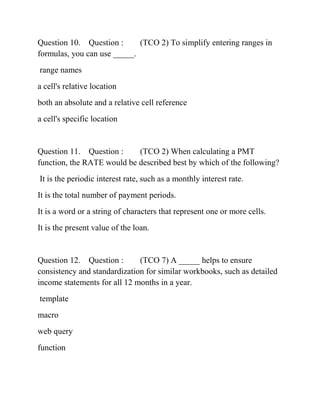 Question 10. Question : (TCO 2) To simplify entering ranges in
formulas, you can use _____.
range names
a cell's relative location
both an absolute and a relative cell reference
a cell's specific location
Question 11. Question : (TCO 2) When calculating a PMT
function, the RATE would be described best by which of the following?
It is the periodic interest rate, such as a monthly interest rate.
It is the total number of payment periods.
It is a word or a string of characters that represent one or more cells.
It is the present value of the loan.
Question 12. Question : (TCO 7) A _____ helps to ensure
consistency and standardization for similar workbooks, such as detailed
income statements for all 12 months in a year.
template
macro
web query
function
 