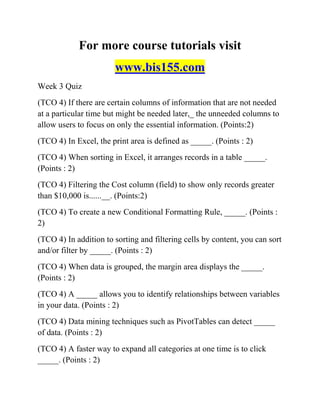 For more course tutorials visit
www.bis155.com
Week 3 Quiz
(TCO 4) If there are certain columns of information that are not needed
at a particular time but might be needed later,_ the unneeded columns to
allow users to focus on only the essential information. (Points:2)
(TCO 4) In Excel, the print area is defined as _____. (Points : 2)
(TCO 4) When sorting in Excel, it arranges records in a table _____.
(Points : 2)
(TCO 4) Filtering the Cost column (field) to show only records greater
than $10,000 is......__. (Points:2)
(TCO 4) To create a new Conditional Formatting Rule, _____. (Points :
2)
(TCO 4) In addition to sorting and filtering cells by content, you can sort
and/or filter by _____. (Points : 2)
(TCO 4) When data is grouped, the margin area displays the _____.
(Points : 2)
(TCO 4) A _____ allows you to identify relationships between variables
in your data. (Points : 2)
(TCO 4) Data mining techniques such as PivotTables can detect _____
of data. (Points : 2)
(TCO 4) A faster way to expand all categories at one time is to click
_____. (Points : 2)
 