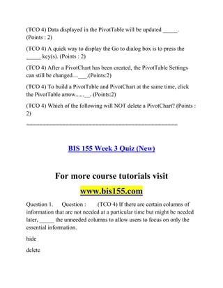 (TCO 4) Data displayed in the PivotTable will be updated _____.
(Points : 2)
(TCO 4) A quick way to display the Go to dialog box is to press the
_____ key(s). (Points : 2)
(TCO 4) After a PivotChart has been created, the PivotTable Settings
can still be changed....___.(Points:2)
(TCO 4) To build a PivotTable and PivotChart at the same time, click
the PivotTable arrow......__. (Points:2)
(TCO 4) Which of the following will NOT delete a PivotChart? (Points :
2)
==============================================
BIS 155 Week 3 Quiz (New)
For more course tutorials visit
www.bis155.com
Question 1. Question : (TCO 4) If there are certain columns of
information that are not needed at a particular time but might be needed
later, _____ the unneeded columns to allow users to focus on only the
essential information.
hide
delete
 