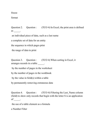 freeze
format
Question 2. Question : (TCO 4) In Excel, the print area is defined
as _____.
an individual piece of data, such as a last name
a complete set of data for an entity
the sequence in which pages print
the range of data to print
Question 3. Question : (TCO 4) When sorting in Excel, it
arranges records in a table _____.
by the number of pages in the worksheet
by the number of pages in the workbook
by the value in field(s) within a table
by permanently removing extraneous data
Question 4. Question : (TCO 4) Filtering the Last_Name column
(field) to show only records that begin with the letter S is an application
of _____.
the use of a table element as a formula
a Number Filter
 