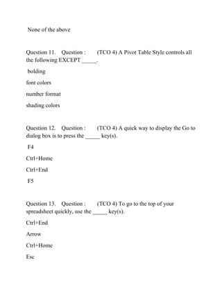 None of the above
Question 11. Question : (TCO 4) A Pivot Table Style controls all
the following EXCEPT _____.
bolding
font colors
number format
shading colors
Question 12. Question : (TCO 4) A quick way to display the Go to
dialog box is to press the _____ key(s).
F4
Ctrl+Home
Ctrl+End
F5
Question 13. Question : (TCO 4) To go to the top of your
spreadsheet quickly, use the _____ key(s).
Ctrl+End
Arrow
Ctrl+Home
Esc
 
