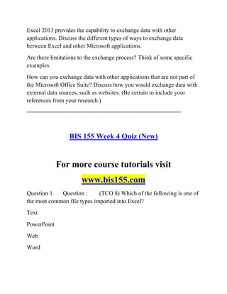 Excel 2013 provides the capability to exchange data with other
applications. Discuss the different types of ways to exchange data
between Excel and other Microsoft applications.
Are there limitations to the exchange process? Think of some specific
examples.
How can you exchange data with other applications that are not part of
the Microsoft Office Suite? Discuss how you would exchange data with
external data sources, such as websites. (Be certain to include your
references from your research.)
==============================================
BIS 155 Week 4 Quiz (New)
For more course tutorials visit
www.bis155.com
Question 1. Question : (TCO 8) Which of the following is one of
the most common file types imported into Excel?
Text
PowerPoint
Web
Word
 