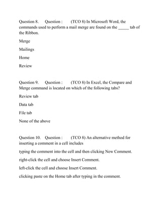 Question 8. Question : (TCO 8) In Microsoft Word, the
commands used to perform a mail merge are found on the _____ tab of
the Ribbon.
Merge
Mailings
Home
Review
Question 9. Question : (TCO 8) In Excel, the Compare and
Merge command is located on which of the following tabs?
Review tab
Data tab
File tab
None of the above
Question 10. Question : (TCO 8) An alternative method for
inserting a comment in a cell includes
typing the comment into the cell and then clicking New Comment.
right-click the cell and choose Insert Comment.
left-click the cell and choose Insert Comment.
clicking paste on the Home tab after typing in the comment.
 