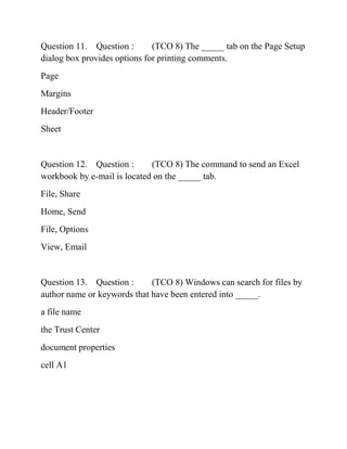 Question 11. Question : (TCO 8) The _____ tab on the Page Setup
dialog box provides options for printing comments.
Page
Margins
Header/Footer
Sheet
Question 12. Question : (TCO 8) The command to send an Excel
workbook by e-mail is located on the _____ tab.
File, Share
Home, Send
File, Options
View, Email
Question 13. Question : (TCO 8) Windows can search for files by
author name or keywords that have been entered into _____.
a file name
the Trust Center
document properties
cell A1
 