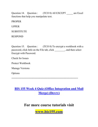 Question 14. Question : (TCO 8) All EXCEPT _____ are Excel
functions that help you manipulate text.
PROPER
UPPER
SUBSTITUTE
RESPOND
Question 15. Question : (TCO 8) To encrypt a workbook with a
password, click Info on the File tab, click ________, and then select
Encrypt with Password.
Check for Issues
Protect Workbook
Manage Versions
Options
==============================================
BIS 155 Week 4 Quiz (Office Integration and Mail
Merge) (Devry)
For more course tutorials visit
www.bis155.com
 