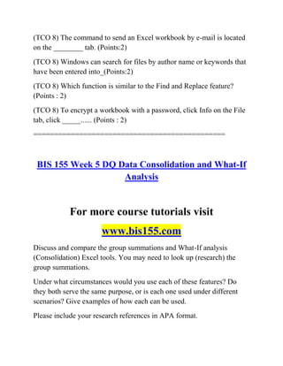 (TCO 8) The command to send an Excel workbook by e-mail is located
on the ________ tab. (Points:2)
(TCO 8) Windows can search for files by author name or keywords that
have been entered into_(Points:2)
(TCO 8) Which function is similar to the Find and Replace feature?
(Points : 2)
(TCO 8) To encrypt a workbook with a password, click Info on the File
tab, click _____...... (Points : 2)
==============================================
BIS 155 Week 5 DQ Data Consolidation and What-If
Analysis
For more course tutorials visit
www.bis155.com
Discuss and compare the group summations and What-If analysis
(Consolidation) Excel tools. You may need to look up (research) the
group summations.
Under what circumstances would you use each of these features? Do
they both serve the same purpose, or is each one used under different
scenarios? Give examples of how each can be used.
Please include your research references in APA format.
 