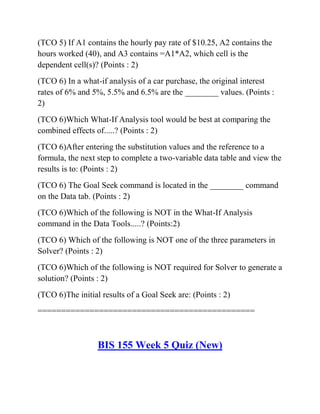 (TCO 5) If A1 contains the hourly pay rate of $10.25, A2 contains the
hours worked (40), and A3 contains =A1*A2, which cell is the
dependent cell(s)? (Points : 2)
(TCO 6) In a what-if analysis of a car purchase, the original interest
rates of 6% and 5%, 5.5% and 6.5% are the ________ values. (Points :
2)
(TCO 6)Which What-If Analysis tool would be best at comparing the
combined effects of.....? (Points : 2)
(TCO 6)After entering the substitution values and the reference to a
formula, the next step to complete a two-variable data table and view the
results is to: (Points : 2)
(TCO 6) The Goal Seek command is located in the ________ command
on the Data tab. (Points : 2)
(TCO 6)Which of the following is NOT in the What-If Analysis
command in the Data Tools.....? (Points:2)
(TCO 6) Which of the following is NOT one of the three parameters in
Solver? (Points : 2)
(TCO 6)Which of the following is NOT required for Solver to generate a
solution? (Points : 2)
(TCO 6)The initial results of a Goal Seek are: (Points : 2)
==============================================
BIS 155 Week 5 Quiz (New)
 