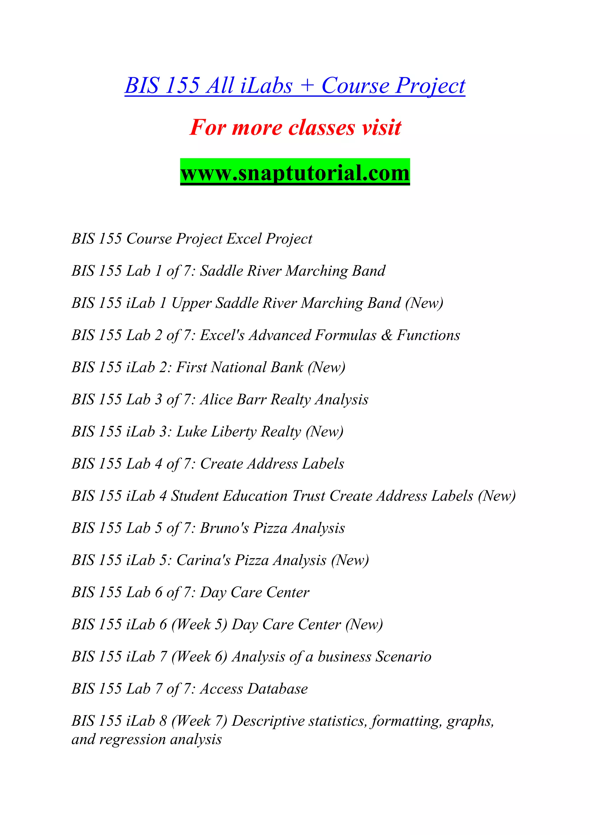 BIS 155 All iLabs + Course Project
For more classes visit
www.snaptutorial.com
BIS 155 Course Project Excel Project
BIS 155 Lab 1 of 7: Saddle River Marching Band
BIS 155 iLab 1 Upper Saddle River Marching Band (New)
BIS 155 Lab 2 of 7: Excel's Advanced Formulas & Functions
BIS 155 iLab 2: First National Bank (New)
BIS 155 Lab 3 of 7: Alice Barr Realty Analysis
BIS 155 iLab 3: Luke Liberty Realty (New)
BIS 155 Lab 4 of 7: Create Address Labels
BIS 155 iLab 4 Student Education Trust Create Address Labels (New)
BIS 155 Lab 5 of 7: Bruno's Pizza Analysis
BIS 155 iLab 5: Carina's Pizza Analysis (New)
BIS 155 Lab 6 of 7: Day Care Center
BIS 155 iLab 6 (Week 5) Day Care Center (New)
BIS 155 iLab 7 (Week 6) Analysis of a business Scenario
BIS 155 Lab 7 of 7: Access Database
BIS 155 iLab 8 (Week 7) Descriptive statistics, formatting, graphs,
and regression analysis
 