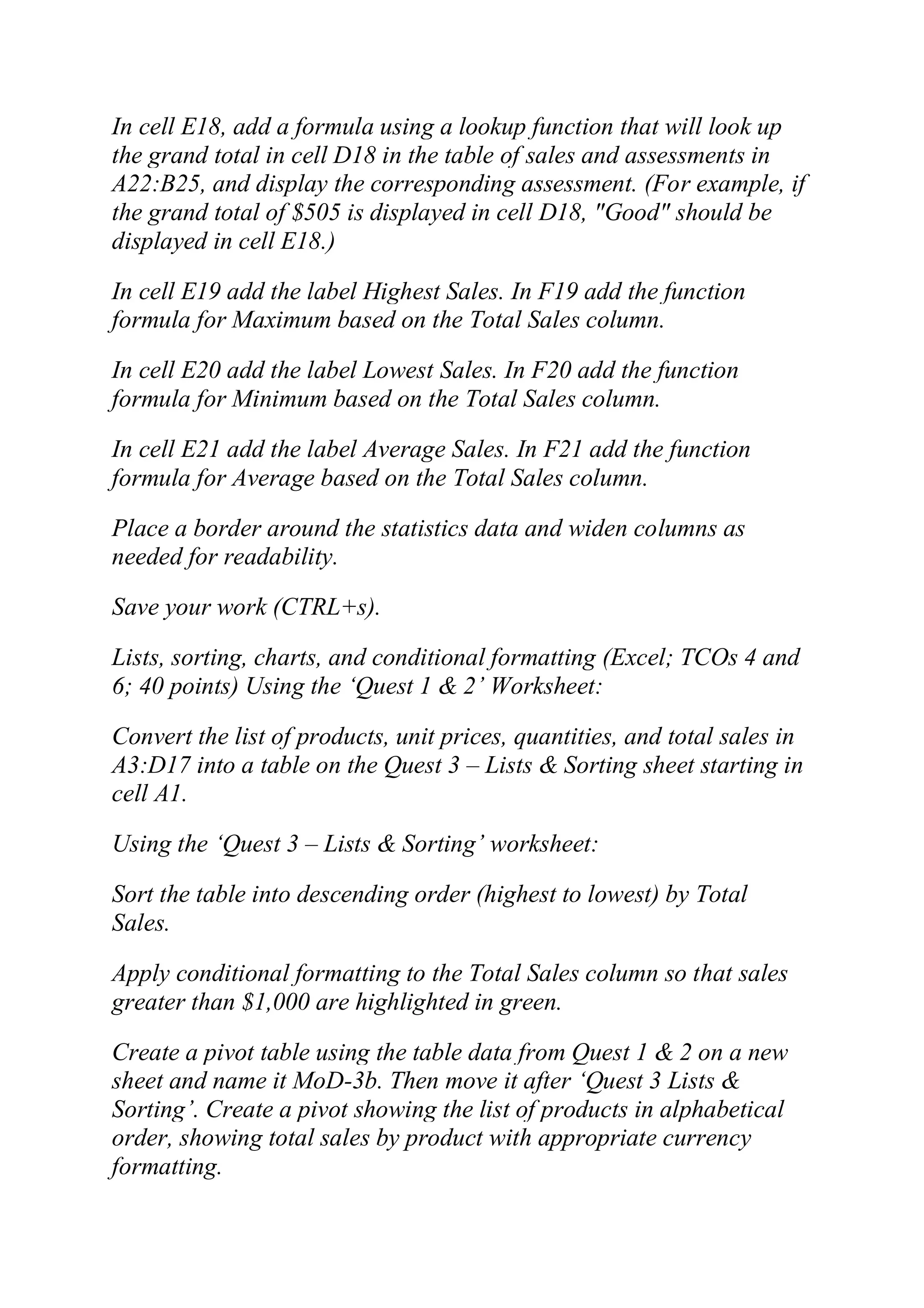 In cell E18, add a formula using a lookup function that will look up
the grand total in cell D18 in the table of sales and assessments in
A22:B25, and display the corresponding assessment. (For example, if
the grand total of $505 is displayed in cell D18, "Good" should be
displayed in cell E18.)
In cell E19 add the label Highest Sales. In F19 add the function
formula for Maximum based on the Total Sales column.
In cell E20 add the label Lowest Sales. In F20 add the function
formula for Minimum based on the Total Sales column.
In cell E21 add the label Average Sales. In F21 add the function
formula for Average based on the Total Sales column.
Place a border around the statistics data and widen columns as
needed for readability.
Save your work (CTRL+s).
Lists, sorting, charts, and conditional formatting (Excel; TCOs 4 and
6; 40 points) Using the ‗Quest 1 & 2‘ Worksheet:
Convert the list of products, unit prices, quantities, and total sales in
A3:D17 into a table on the Quest 3 – Lists & Sorting sheet starting in
cell A1.
Using the ‗Quest 3 – Lists & Sorting‘ worksheet:
Sort the table into descending order (highest to lowest) by Total
Sales.
Apply conditional formatting to the Total Sales column so that sales
greater than $1,000 are highlighted in green.
Create a pivot table using the table data from Quest 1 & 2 on a new
sheet and name it MoD-3b. Then move it after ‗Quest 3 Lists &
Sorting‘. Create a pivot showing the list of products in alphabetical
order, showing total sales by product with appropriate currency
formatting.
 