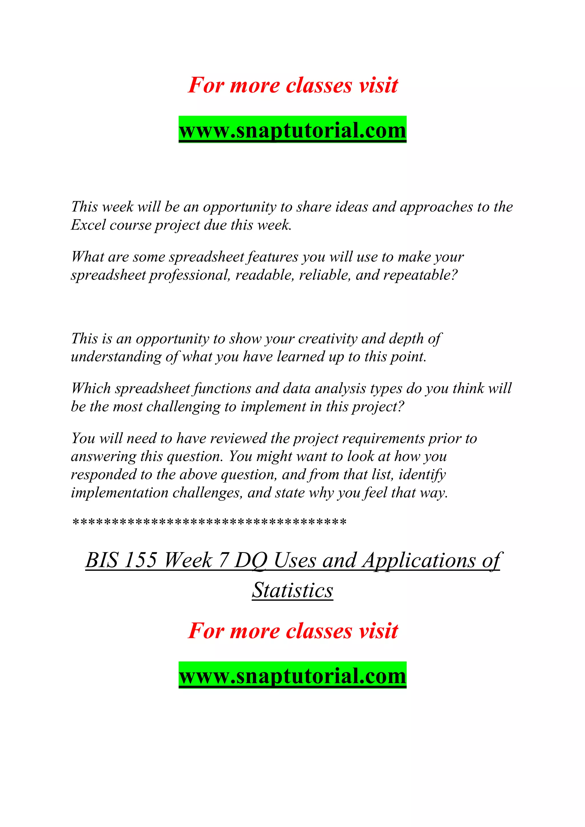 For more classes visit
www.snaptutorial.com
This week will be an opportunity to share ideas and approaches to the
Excel course project due this week.
What are some spreadsheet features you will use to make your
spreadsheet professional, readable, reliable, and repeatable?
This is an opportunity to show your creativity and depth of
understanding of what you have learned up to this point.
Which spreadsheet functions and data analysis types do you think will
be the most challenging to implement in this project?
You will need to have reviewed the project requirements prior to
answering this question. You might want to look at how you
responded to the above question, and from that list, identify
implementation challenges, and state why you feel that way.
***********************************
BIS 155 Week 7 DQ Uses and Applications of
Statistics
For more classes visit
www.snaptutorial.com
 