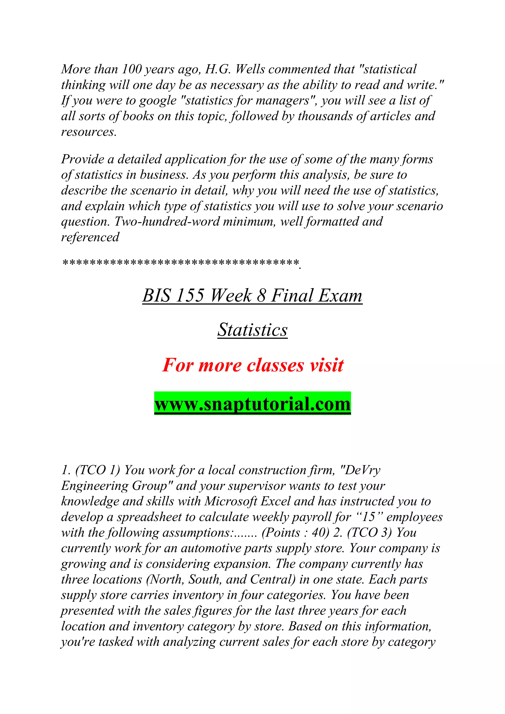 More than 100 years ago, H.G. Wells commented that "statistical
thinking will one day be as necessary as the ability to read and write."
If you were to google "statistics for managers", you will see a list of
all sorts of books on this topic, followed by thousands of articles and
resources.
Provide a detailed application for the use of some of the many forms
of statistics in business. As you perform this analysis, be sure to
describe the scenario in detail, why you will need the use of statistics,
and explain which type of statistics you will use to solve your scenario
question. Two-hundred-word minimum, well formatted and
referenced
***********************************.
BIS 155 Week 8 Final Exam
Statistics
For more classes visit
www.snaptutorial.com
1. (TCO 1) You work for a local construction firm, "DeVry
Engineering Group" and your supervisor wants to test your
knowledge and skills with Microsoft Excel and has instructed you to
develop a spreadsheet to calculate weekly payroll for ―15‖ employees
with the following assumptions:....... (Points : 40) 2. (TCO 3) You
currently work for an automotive parts supply store. Your company is
growing and is considering expansion. The company currently has
three locations (North, South, and Central) in one state. Each parts
supply store carries inventory in four categories. You have been
presented with the sales figures for the last three years for each
location and inventory category by store. Based on this information,
you're tasked with analyzing current sales for each store by category
 