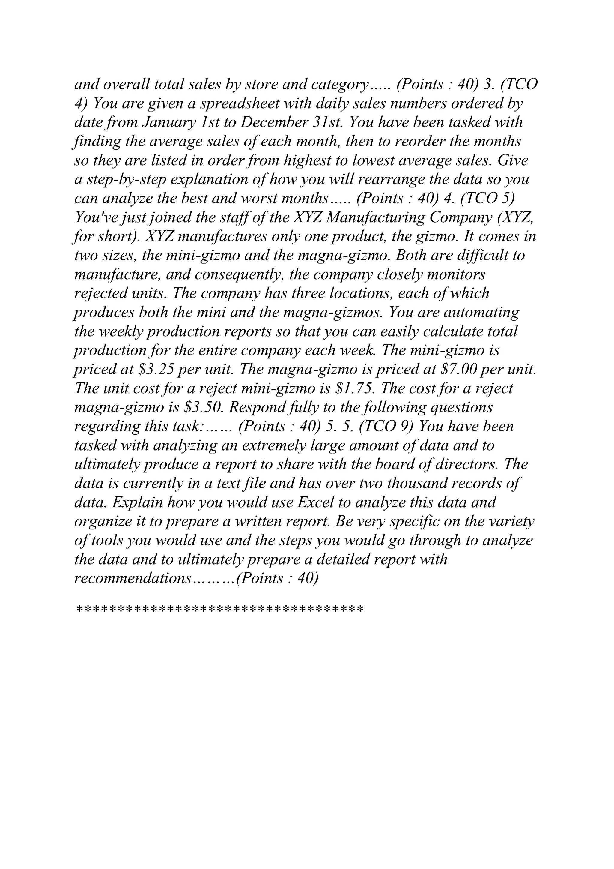 and overall total sales by store and category….. (Points : 40) 3. (TCO
4) You are given a spreadsheet with daily sales numbers ordered by
date from January 1st to December 31st. You have been tasked with
finding the average sales of each month, then to reorder the months
so they are listed in order from highest to lowest average sales. Give
a step-by-step explanation of how you will rearrange the data so you
can analyze the best and worst months….. (Points : 40) 4. (TCO 5)
You've just joined the staff of the XYZ Manufacturing Company (XYZ,
for short). XYZ manufactures only one product, the gizmo. It comes in
two sizes, the mini-gizmo and the magna-gizmo. Both are difficult to
manufacture, and consequently, the company closely monitors
rejected units. The company has three locations, each of which
produces both the mini and the magna-gizmos. You are automating
the weekly production reports so that you can easily calculate total
production for the entire company each week. The mini-gizmo is
priced at $3.25 per unit. The magna-gizmo is priced at $7.00 per unit.
The unit cost for a reject mini-gizmo is $1.75. The cost for a reject
magna-gizmo is $3.50. Respond fully to the following questions
regarding this task:…… (Points : 40) 5. 5. (TCO 9) You have been
tasked with analyzing an extremely large amount of data and to
ultimately produce a report to share with the board of directors. The
data is currently in a text file and has over two thousand records of
data. Explain how you would use Excel to analyze this data and
organize it to prepare a written report. Be very specific on the variety
of tools you would use and the steps you would go through to analyze
the data and to ultimately prepare a detailed report with
recommendations………(Points : 40)
***********************************
 