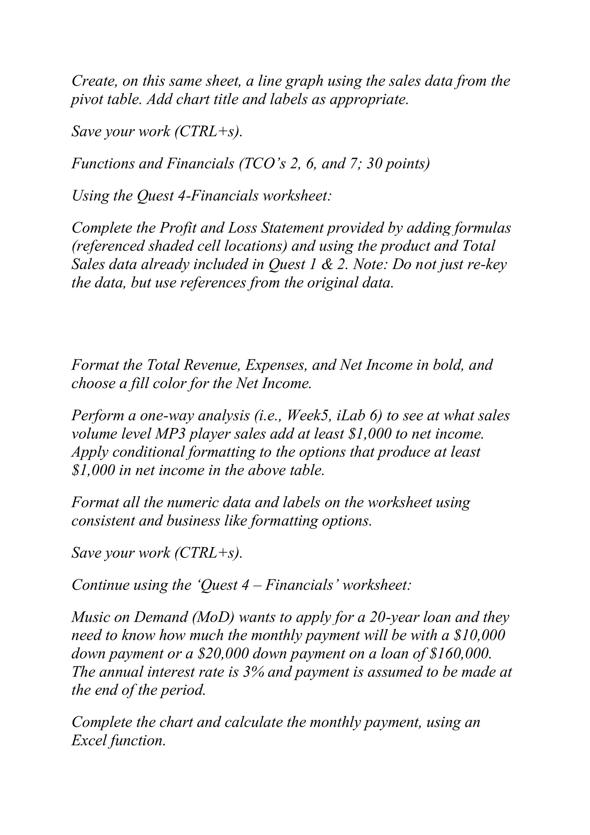 Create, on this same sheet, a line graph using the sales data from the
pivot table. Add chart title and labels as appropriate.
Save your work (CTRL+s).
Functions and Financials (TCO‘s 2, 6, and 7; 30 points)
Using the Quest 4-Financials worksheet:
Complete the Profit and Loss Statement provided by adding formulas
(referenced shaded cell locations) and using the product and Total
Sales data already included in Quest 1 & 2. Note: Do not just re-key
the data, but use references from the original data.
Format the Total Revenue, Expenses, and Net Income in bold, and
choose a fill color for the Net Income.
Perform a one-way analysis (i.e., Week5, iLab 6) to see at what sales
volume level MP3 player sales add at least $1,000 to net income.
Apply conditional formatting to the options that produce at least
$1,000 in net income in the above table.
Format all the numeric data and labels on the worksheet using
consistent and business like formatting options.
Save your work (CTRL+s).
Continue using the ‗Quest 4 – Financials‘ worksheet:
Music on Demand (MoD) wants to apply for a 20-year loan and they
need to know how much the monthly payment will be with a $10,000
down payment or a $20,000 down payment on a loan of $160,000.
The annual interest rate is 3% and payment is assumed to be made at
the end of the period.
Complete the chart and calculate the monthly payment, using an
Excel function.
 