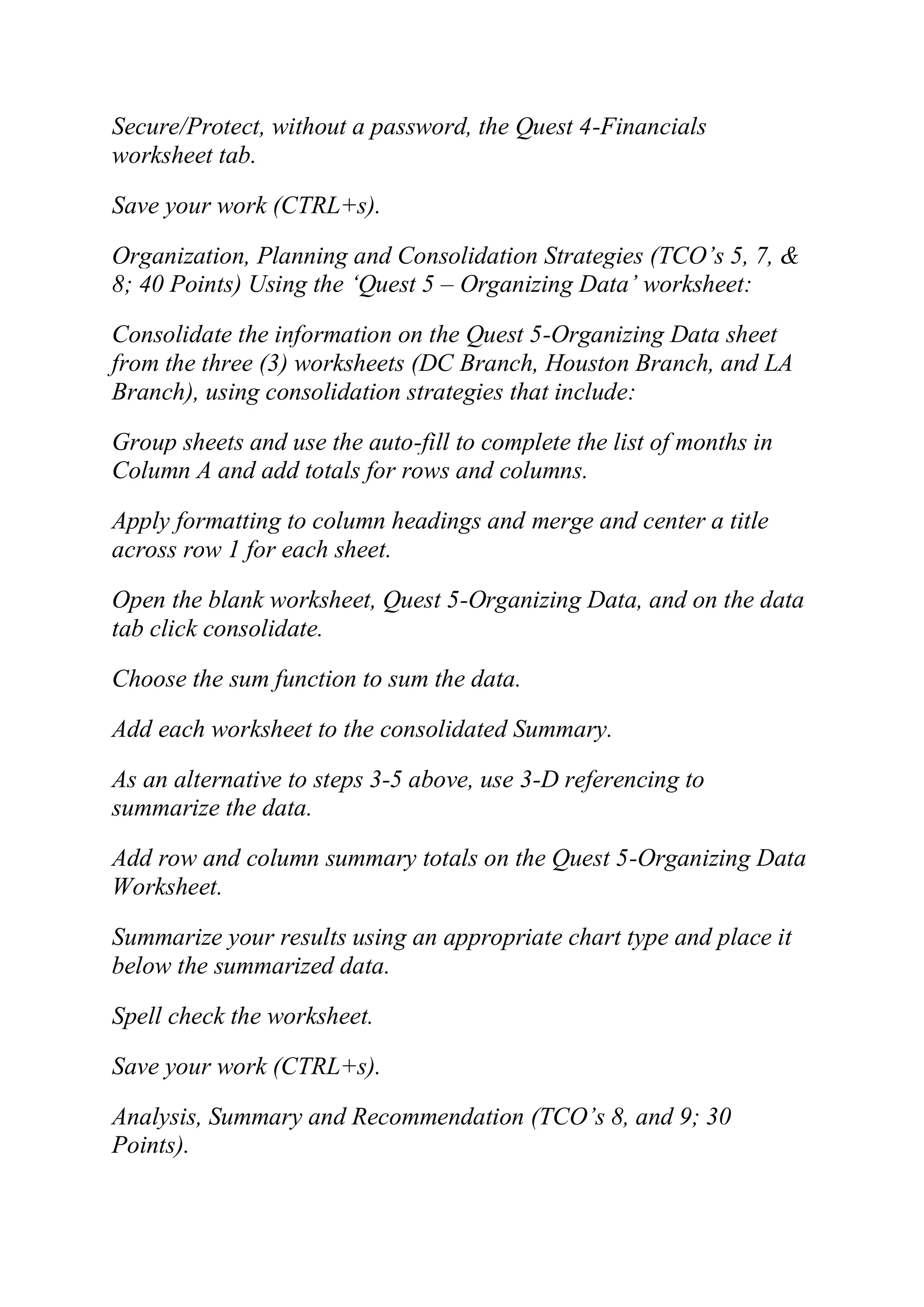 Secure/Protect, without a password, the Quest 4-Financials
worksheet tab.
Save your work (CTRL+s).
Organization, Planning and Consolidation Strategies (TCO‘s 5, 7, &
8; 40 Points) Using the ‗Quest 5 – Organizing Data‘ worksheet:
Consolidate the information on the Quest 5-Organizing Data sheet
from the three (3) worksheets (DC Branch, Houston Branch, and LA
Branch), using consolidation strategies that include:
Group sheets and use the auto-fill to complete the list of months in
Column A and add totals for rows and columns.
Apply formatting to column headings and merge and center a title
across row 1 for each sheet.
Open the blank worksheet, Quest 5-Organizing Data, and on the data
tab click consolidate.
Choose the sum function to sum the data.
Add each worksheet to the consolidated Summary.
As an alternative to steps 3-5 above, use 3-D referencing to
summarize the data.
Add row and column summary totals on the Quest 5-Organizing Data
Worksheet.
Summarize your results using an appropriate chart type and place it
below the summarized data.
Spell check the worksheet.
Save your work (CTRL+s).
Analysis, Summary and Recommendation (TCO‘s 8, and 9; 30
Points).
 