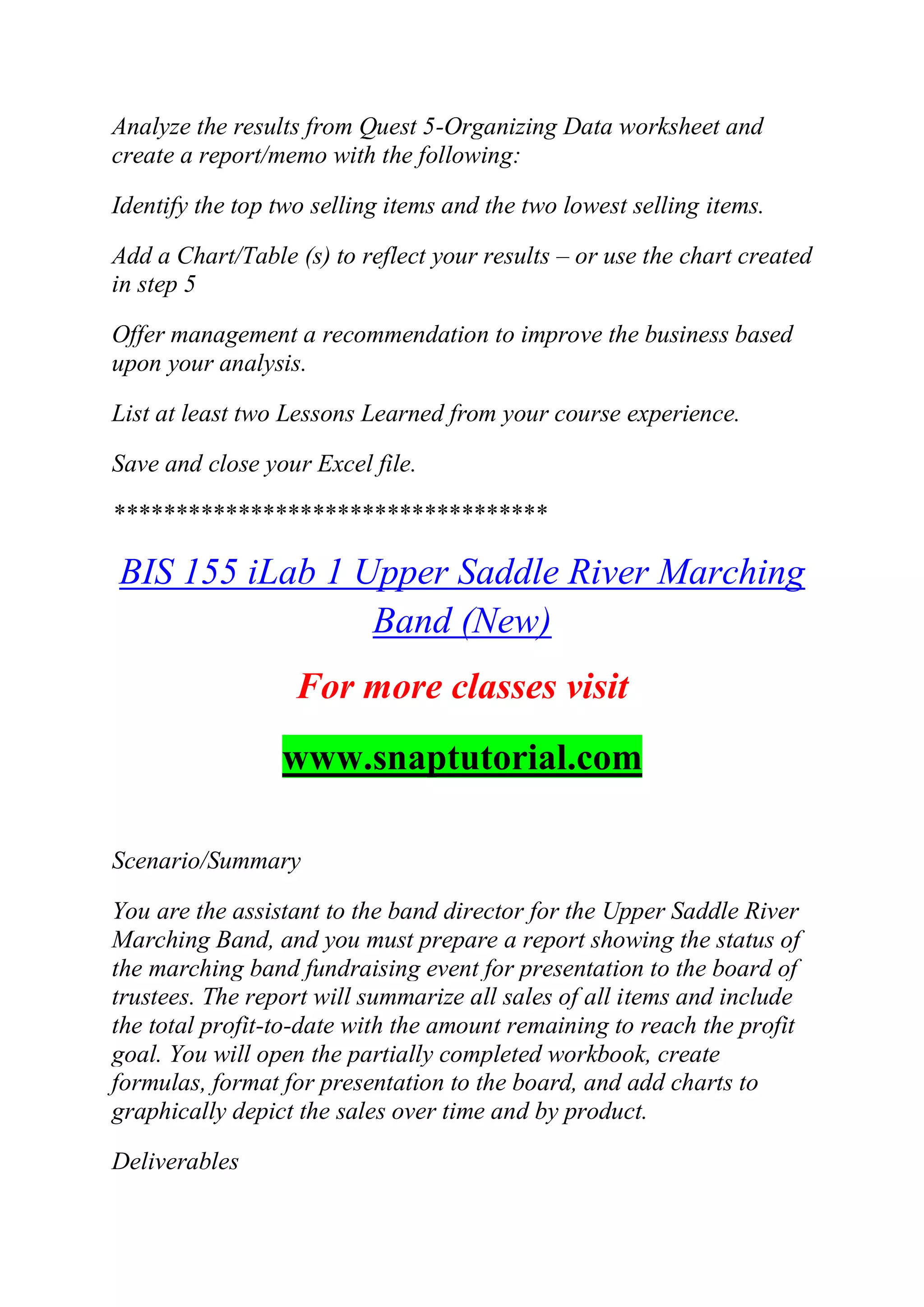 Analyze the results from Quest 5-Organizing Data worksheet and
create a report/memo with the following:
Identify the top two selling items and the two lowest selling items.
Add a Chart/Table (s) to reflect your results – or use the chart created
in step 5
Offer management a recommendation to improve the business based
upon your analysis.
List at least two Lessons Learned from your course experience.
Save and close your Excel file.
***********************************
BIS 155 iLab 1 Upper Saddle River Marching
Band (New)
For more classes visit
www.snaptutorial.com
Scenario/Summary
You are the assistant to the band director for the Upper Saddle River
Marching Band, and you must prepare a report showing the status of
the marching band fundraising event for presentation to the board of
trustees. The report will summarize all sales of all items and include
the total profit-to-date with the amount remaining to reach the profit
goal. You will open the partially completed workbook, create
formulas, format for presentation to the board, and add charts to
graphically depict the sales over time and by product.
Deliverables
 