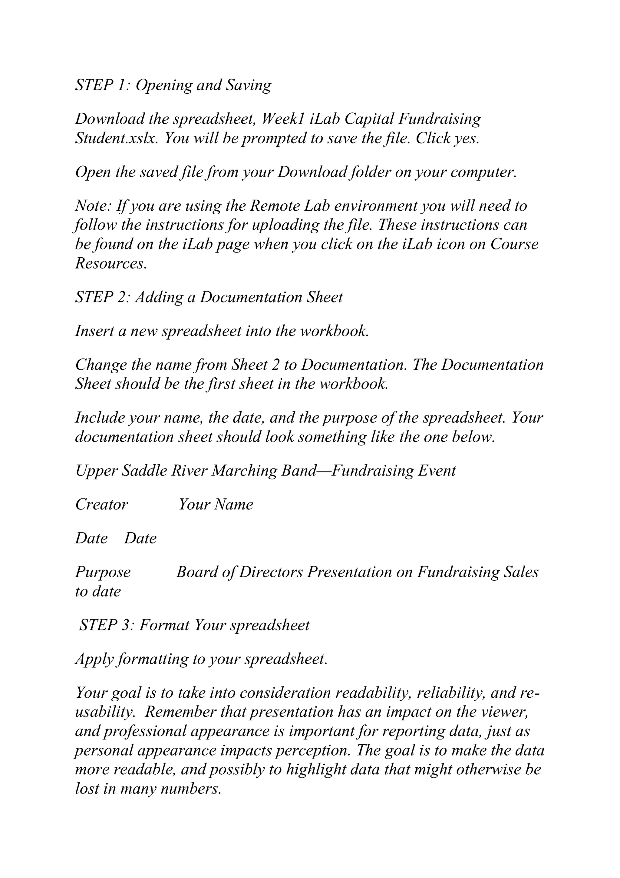 STEP 1: Opening and Saving
Download the spreadsheet, Week1 iLab Capital Fundraising
Student.xslx. You will be prompted to save the file. Click yes.
Open the saved file from your Download folder on your computer.
Note: If you are using the Remote Lab environment you will need to
follow the instructions for uploading the file. These instructions can
be found on the iLab page when you click on the iLab icon on Course
Resources.
STEP 2: Adding a Documentation Sheet
Insert a new spreadsheet into the workbook.
Change the name from Sheet 2 to Documentation. The Documentation
Sheet should be the first sheet in the workbook.
Include your name, the date, and the purpose of the spreadsheet. Your
documentation sheet should look something like the one below.
Upper Saddle River Marching Band—Fundraising Event
Creator Your Name
Date Date
Purpose Board of Directors Presentation on Fundraising Sales
to date
STEP 3: Format Your spreadsheet
Apply formatting to your spreadsheet.
Your goal is to take into consideration readability, reliability, and re-
usability. Remember that presentation has an impact on the viewer,
and professional appearance is important for reporting data, just as
personal appearance impacts perception. The goal is to make the data
more readable, and possibly to highlight data that might otherwise be
lost in many numbers.
 