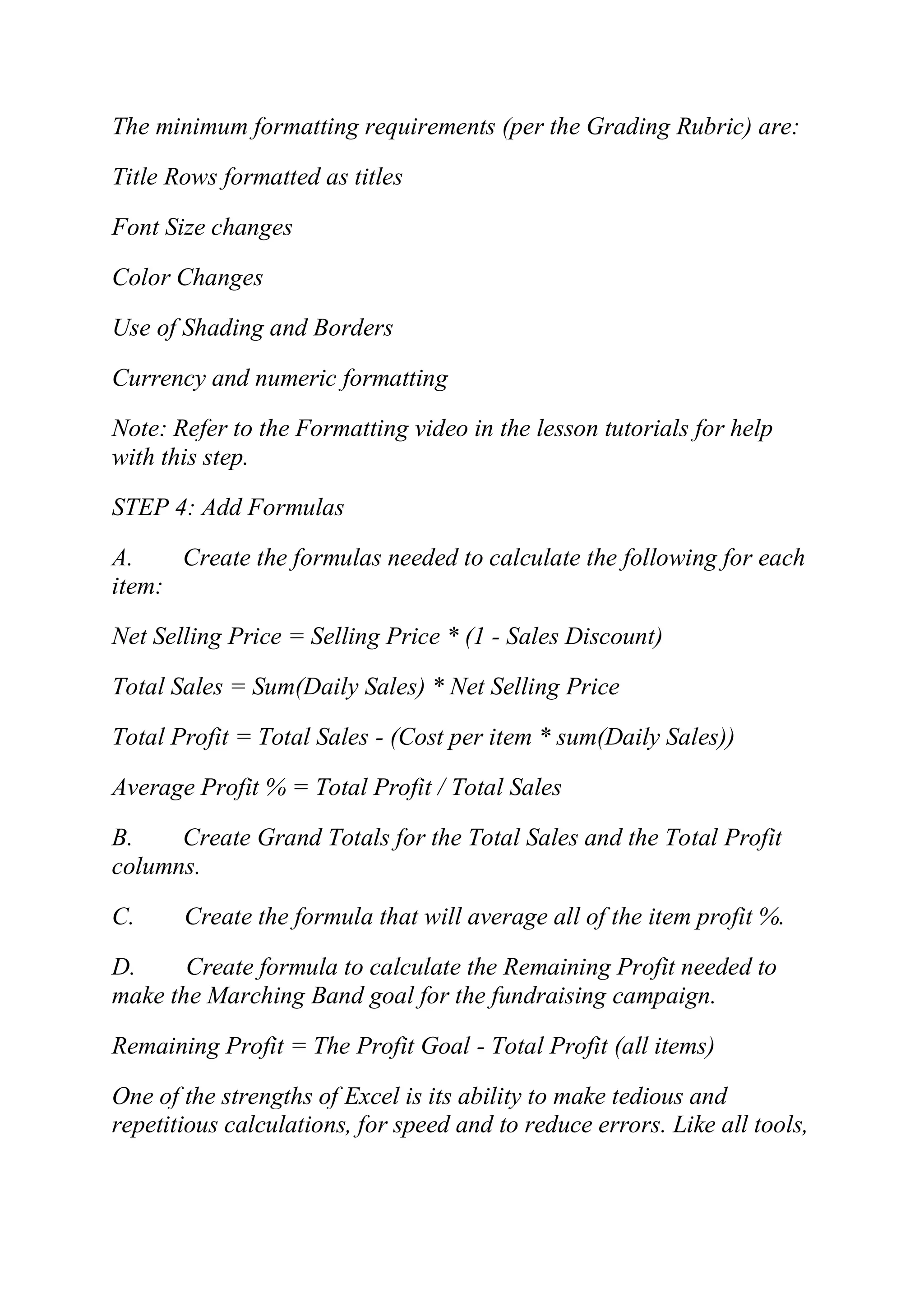 The minimum formatting requirements (per the Grading Rubric) are:
Title Rows formatted as titles
Font Size changes
Color Changes
Use of Shading and Borders
Currency and numeric formatting
Note: Refer to the Formatting video in the lesson tutorials for help
with this step.
STEP 4: Add Formulas
A. Create the formulas needed to calculate the following for each
item:
Net Selling Price = Selling Price * (1 - Sales Discount)
Total Sales = Sum(Daily Sales) * Net Selling Price
Total Profit = Total Sales - (Cost per item * sum(Daily Sales))
Average Profit % = Total Profit / Total Sales
B. Create Grand Totals for the Total Sales and the Total Profit
columns.
C. Create the formula that will average all of the item profit %.
D. Create formula to calculate the Remaining Profit needed to
make the Marching Band goal for the fundraising campaign.
Remaining Profit = The Profit Goal - Total Profit (all items)
One of the strengths of Excel is its ability to make tedious and
repetitious calculations, for speed and to reduce errors. Like all tools,
 