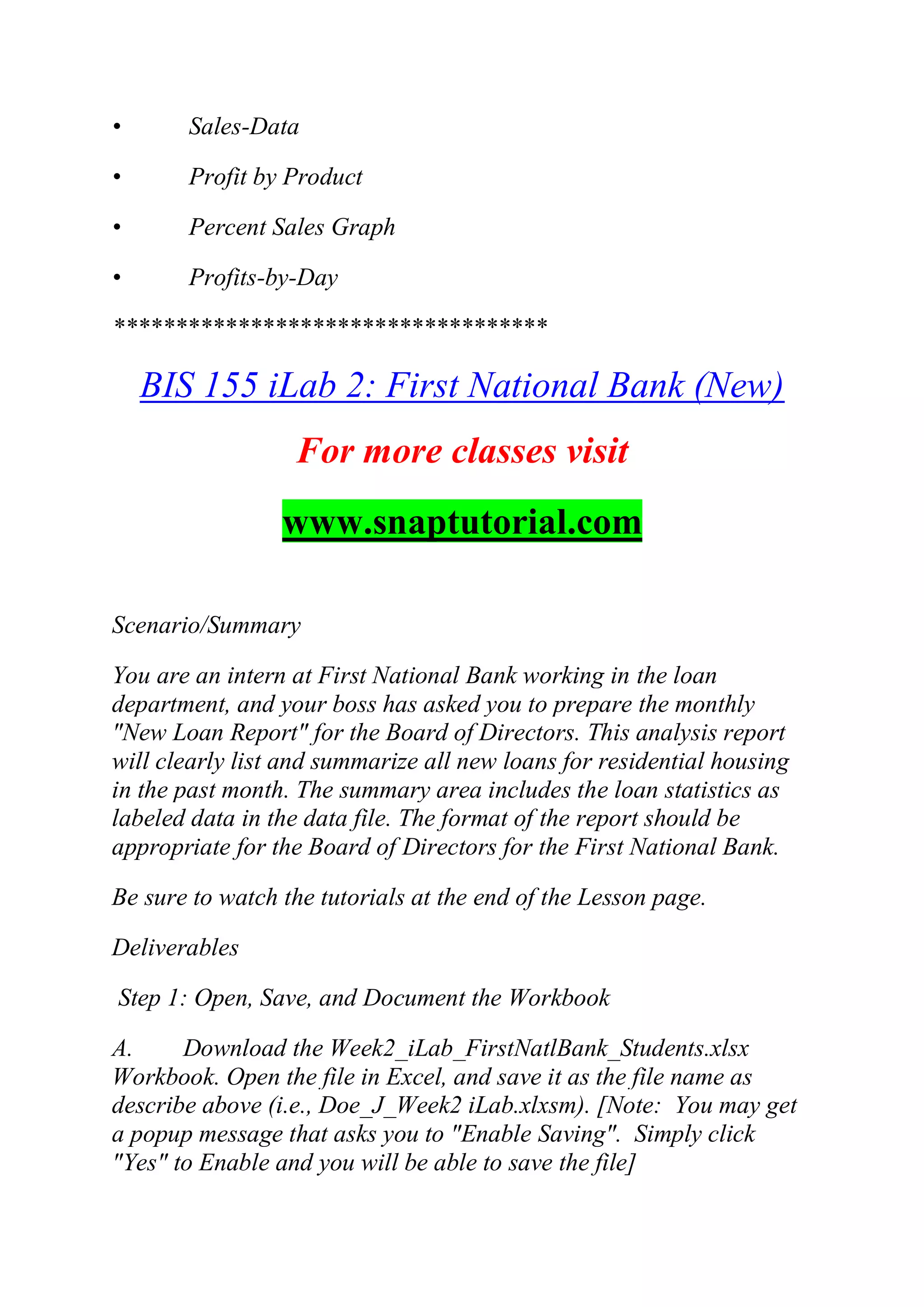 • Sales-Data
• Profit by Product
• Percent Sales Graph
• Profits-by-Day
***********************************
BIS 155 iLab 2: First National Bank (New)
For more classes visit
www.snaptutorial.com
Scenario/Summary
You are an intern at First National Bank working in the loan
department, and your boss has asked you to prepare the monthly
"New Loan Report" for the Board of Directors. This analysis report
will clearly list and summarize all new loans for residential housing
in the past month. The summary area includes the loan statistics as
labeled data in the data file. The format of the report should be
appropriate for the Board of Directors for the First National Bank.
Be sure to watch the tutorials at the end of the Lesson page.
Deliverables
Step 1: Open, Save, and Document the Workbook
A. Download the Week2_iLab_FirstNatlBank_Students.xlsx
Workbook. Open the file in Excel, and save it as the file name as
describe above (i.e., Doe_J_Week2 iLab.xlxsm). [Note: You may get
a popup message that asks you to "Enable Saving". Simply click
"Yes" to Enable and you will be able to save the file]
 