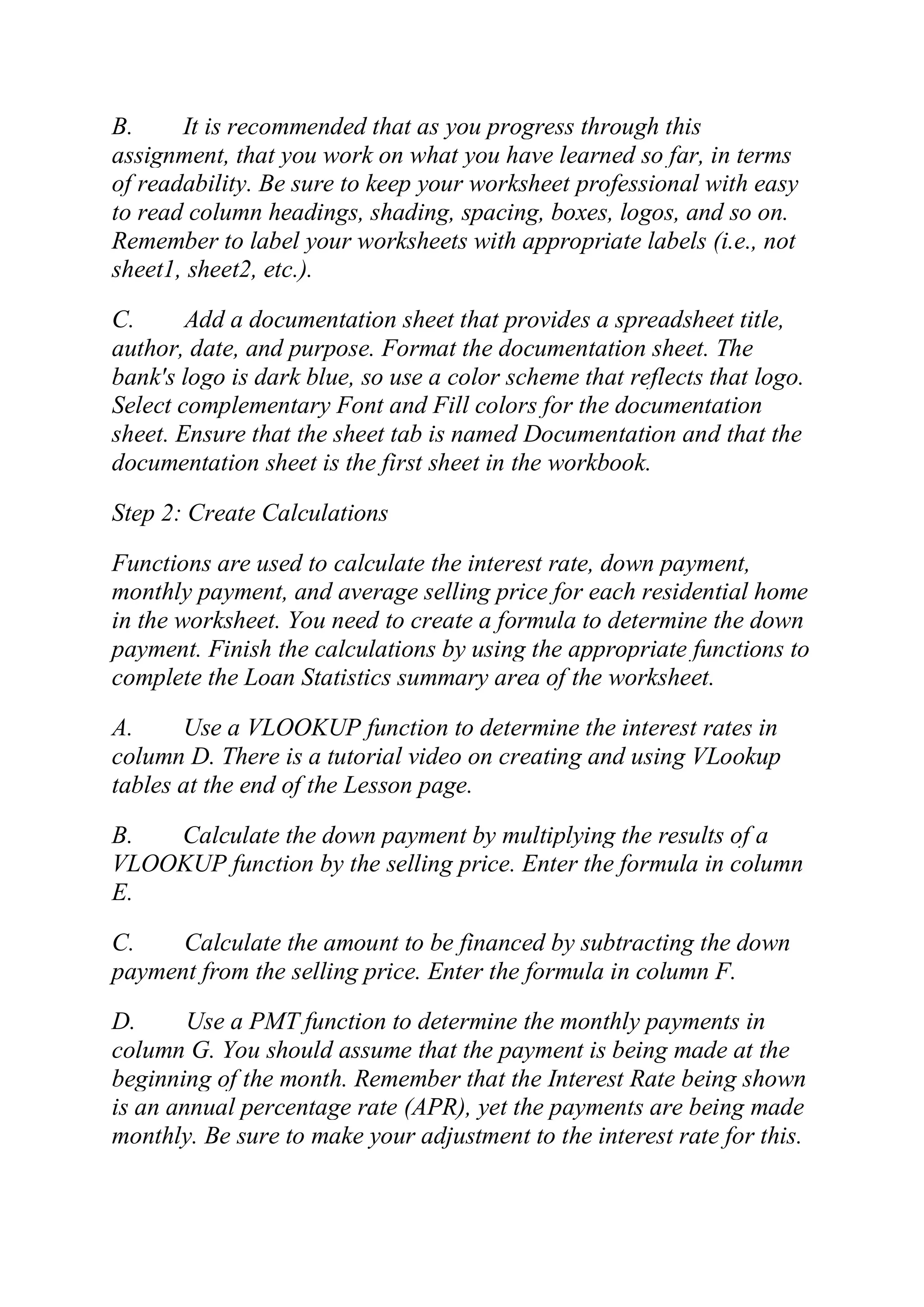 B. It is recommended that as you progress through this
assignment, that you work on what you have learned so far, in terms
of readability. Be sure to keep your worksheet professional with easy
to read column headings, shading, spacing, boxes, logos, and so on.
Remember to label your worksheets with appropriate labels (i.e., not
sheet1, sheet2, etc.).
C. Add a documentation sheet that provides a spreadsheet title,
author, date, and purpose. Format the documentation sheet. The
bank's logo is dark blue, so use a color scheme that reflects that logo.
Select complementary Font and Fill colors for the documentation
sheet. Ensure that the sheet tab is named Documentation and that the
documentation sheet is the first sheet in the workbook.
Step 2: Create Calculations
Functions are used to calculate the interest rate, down payment,
monthly payment, and average selling price for each residential home
in the worksheet. You need to create a formula to determine the down
payment. Finish the calculations by using the appropriate functions to
complete the Loan Statistics summary area of the worksheet.
A. Use a VLOOKUP function to determine the interest rates in
column D. There is a tutorial video on creating and using VLookup
tables at the end of the Lesson page.
B. Calculate the down payment by multiplying the results of a
VLOOKUP function by the selling price. Enter the formula in column
E.
C. Calculate the amount to be financed by subtracting the down
payment from the selling price. Enter the formula in column F.
D. Use a PMT function to determine the monthly payments in
column G. You should assume that the payment is being made at the
beginning of the month. Remember that the Interest Rate being shown
is an annual percentage rate (APR), yet the payments are being made
monthly. Be sure to make your adjustment to the interest rate for this.
 