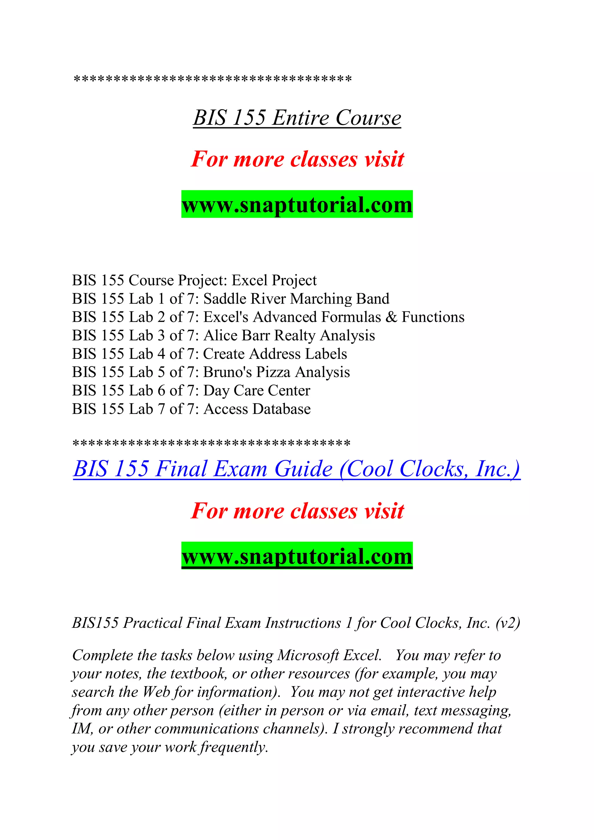 ***********************************
BIS 155 Entire Course
For more classes visit
www.snaptutorial.com
BIS 155 Course Project: Excel Project
BIS 155 Lab 1 of 7: Saddle River Marching Band
BIS 155 Lab 2 of 7: Excel's Advanced Formulas & Functions
BIS 155 Lab 3 of 7: Alice Barr Realty Analysis
BIS 155 Lab 4 of 7: Create Address Labels
BIS 155 Lab 5 of 7: Bruno's Pizza Analysis
BIS 155 Lab 6 of 7: Day Care Center
BIS 155 Lab 7 of 7: Access Database
***********************************
BIS 155 Final Exam Guide (Cool Clocks, Inc.)
For more classes visit
www.snaptutorial.com
BIS155 Practical Final Exam Instructions 1 for Cool Clocks, Inc. (v2)
Complete the tasks below using Microsoft Excel. You may refer to
your notes, the textbook, or other resources (for example, you may
search the Web for information). You may not get interactive help
from any other person (either in person or via email, text messaging,
IM, or other communications channels). I strongly recommend that
you save your work frequently.
 