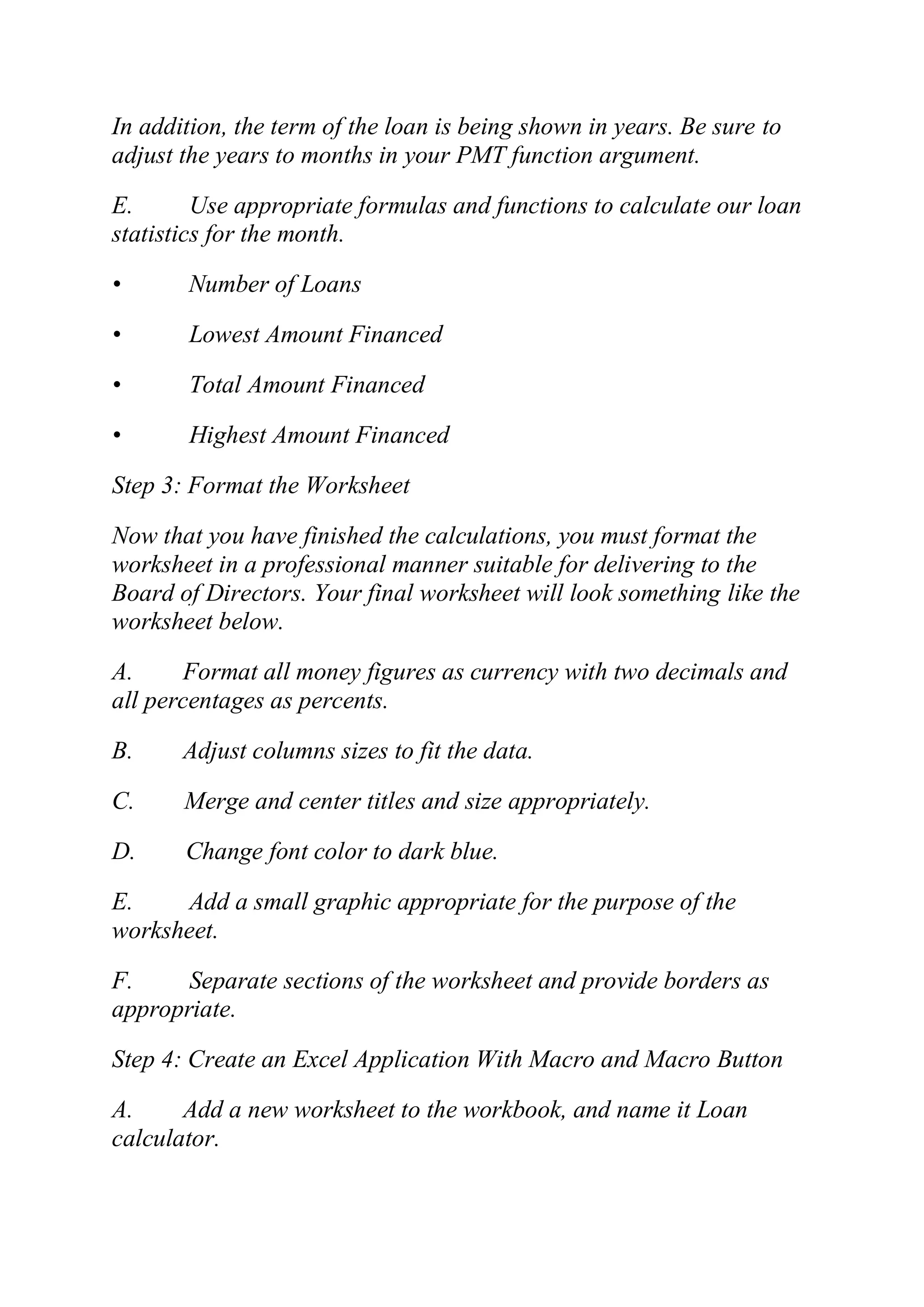 In addition, the term of the loan is being shown in years. Be sure to
adjust the years to months in your PMT function argument.
E. Use appropriate formulas and functions to calculate our loan
statistics for the month.
• Number of Loans
• Lowest Amount Financed
• Total Amount Financed
• Highest Amount Financed
Step 3: Format the Worksheet
Now that you have finished the calculations, you must format the
worksheet in a professional manner suitable for delivering to the
Board of Directors. Your final worksheet will look something like the
worksheet below.
A. Format all money figures as currency with two decimals and
all percentages as percents.
B. Adjust columns sizes to fit the data.
C. Merge and center titles and size appropriately.
D. Change font color to dark blue.
E. Add a small graphic appropriate for the purpose of the
worksheet.
F. Separate sections of the worksheet and provide borders as
appropriate.
Step 4: Create an Excel Application With Macro and Macro Button
A. Add a new worksheet to the workbook, and name it Loan
calculator.
 