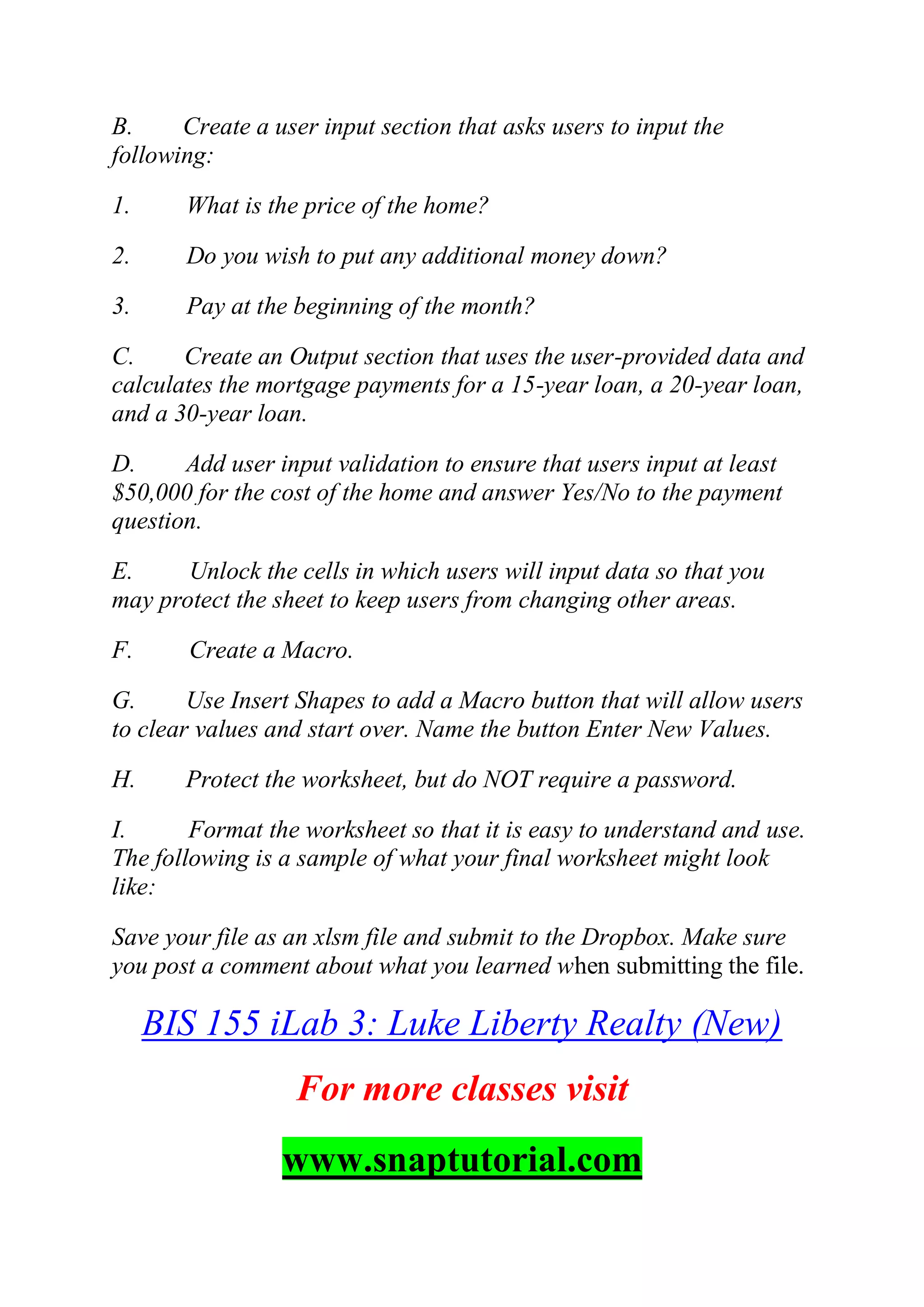 B. Create a user input section that asks users to input the
following:
1. What is the price of the home?
2. Do you wish to put any additional money down?
3. Pay at the beginning of the month?
C. Create an Output section that uses the user-provided data and
calculates the mortgage payments for a 15-year loan, a 20-year loan,
and a 30-year loan.
D. Add user input validation to ensure that users input at least
$50,000 for the cost of the home and answer Yes/No to the payment
question.
E. Unlock the cells in which users will input data so that you
may protect the sheet to keep users from changing other areas.
F. Create a Macro.
G. Use Insert Shapes to add a Macro button that will allow users
to clear values and start over. Name the button Enter New Values.
H. Protect the worksheet, but do NOT require a password.
I. Format the worksheet so that it is easy to understand and use.
The following is a sample of what your final worksheet might look
like:
Save your file as an xlsm file and submit to the Dropbox. Make sure
you post a comment about what you learned when submitting the file.
BIS 155 iLab 3: Luke Liberty Realty (New)
For more classes visit
www.snaptutorial.com
 